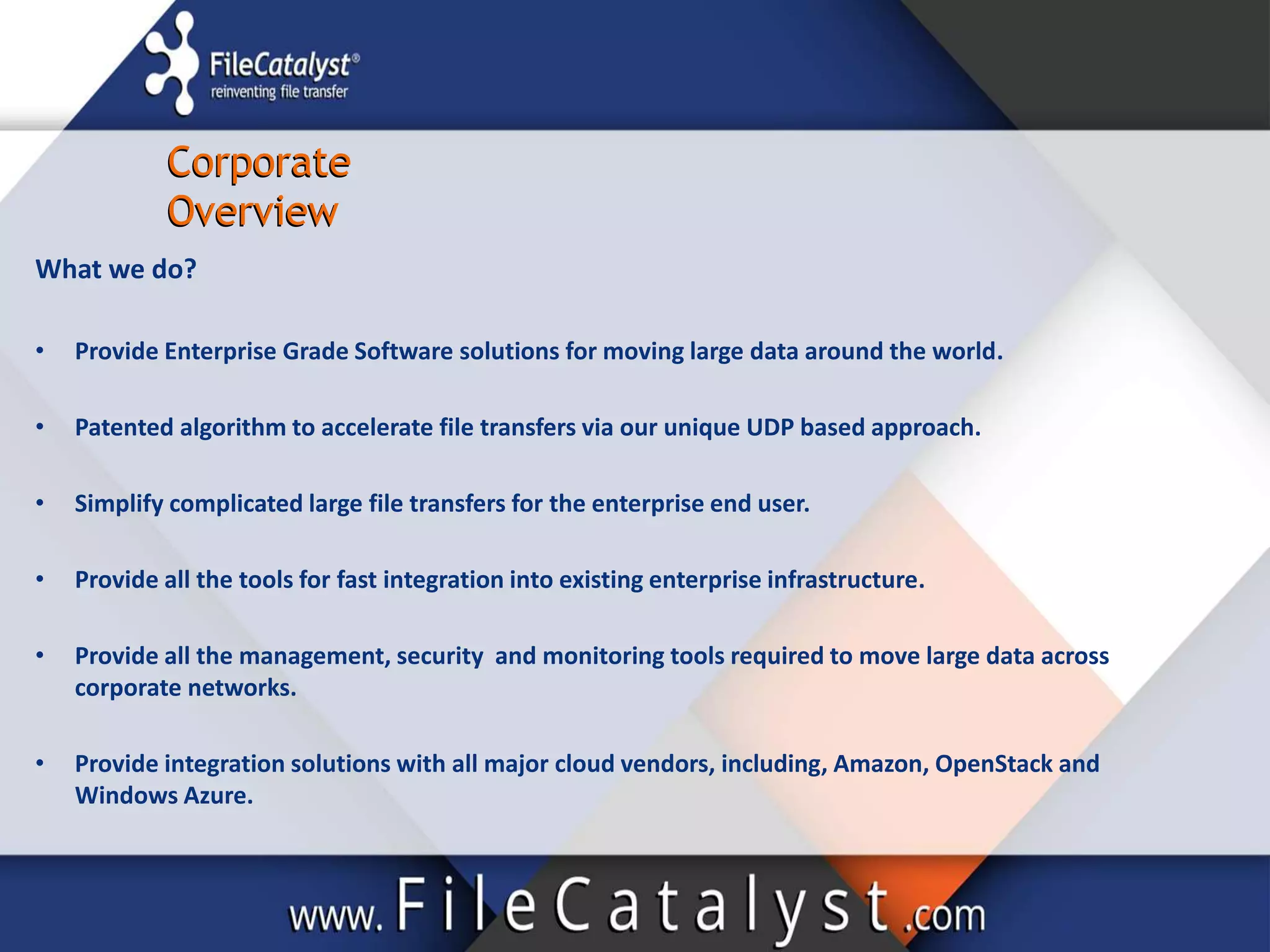 Corporate
Overview
Corporate
Overview
What we do?
• Provide Enterprise Grade Software solutions for moving large data around the world.
• Patented algorithm to accelerate file transfers via our unique UDP based approach.
• Simplify complicated large file transfers for the enterprise end user.
• Provide all the tools for fast integration into existing enterprise infrastructure.
• Provide all the management, security and monitoring tools required to move large data across
corporate networks.
• Provide integration solutions with all major cloud vendors, including, Amazon, OpenStack and
Windows Azure.
 