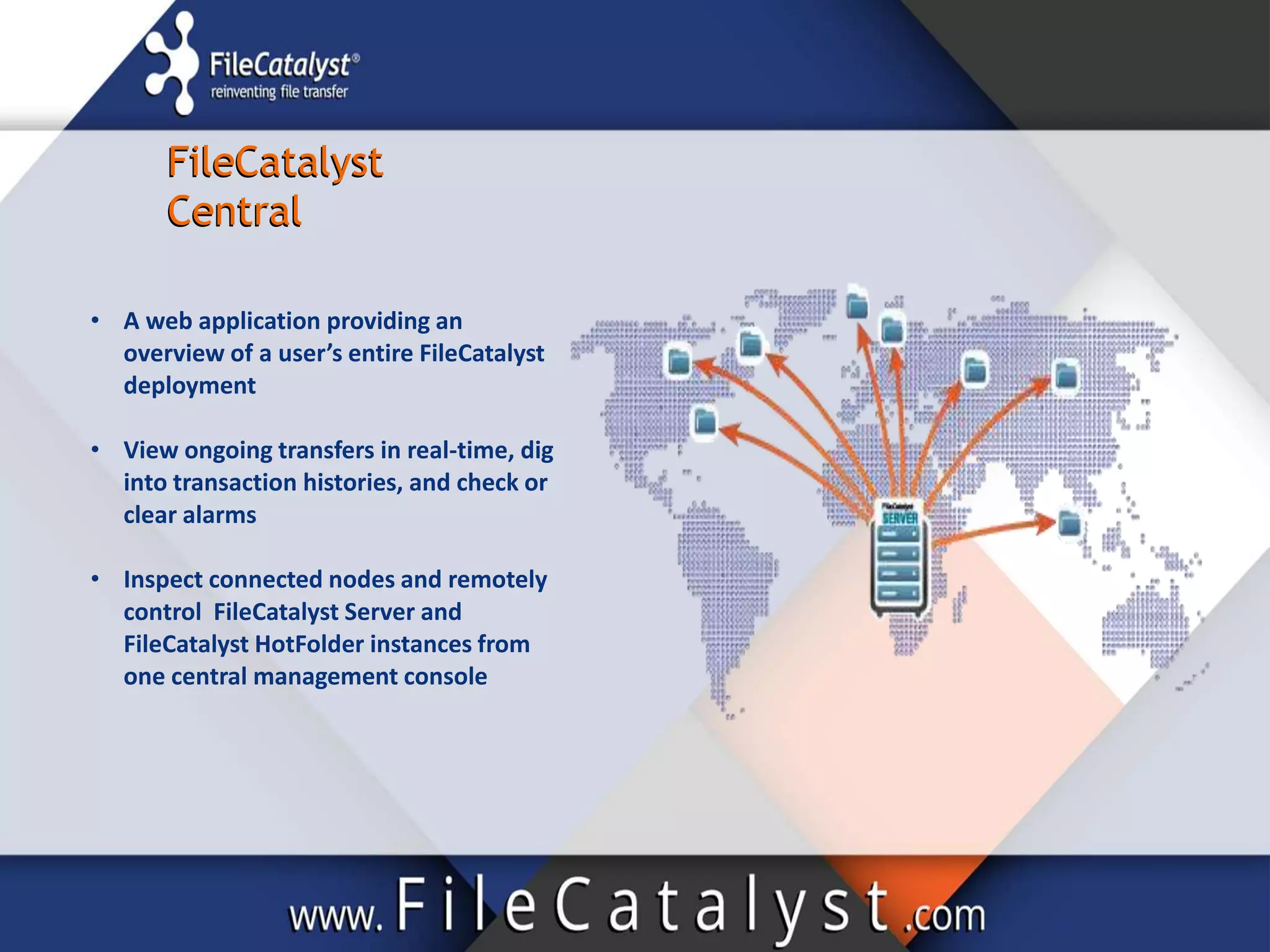 FileCatalyst
Central
FileCatalyst
Central
• A web application providing an
overview of a user’s entire FileCatalyst
deployment
• View ongoing transfers in real-time, dig
into transaction histories, and check or
clear alarms
• Inspect connected nodes and remotely
control FileCatalyst Server and
FileCatalyst HotFolder instances from
one central management console
 