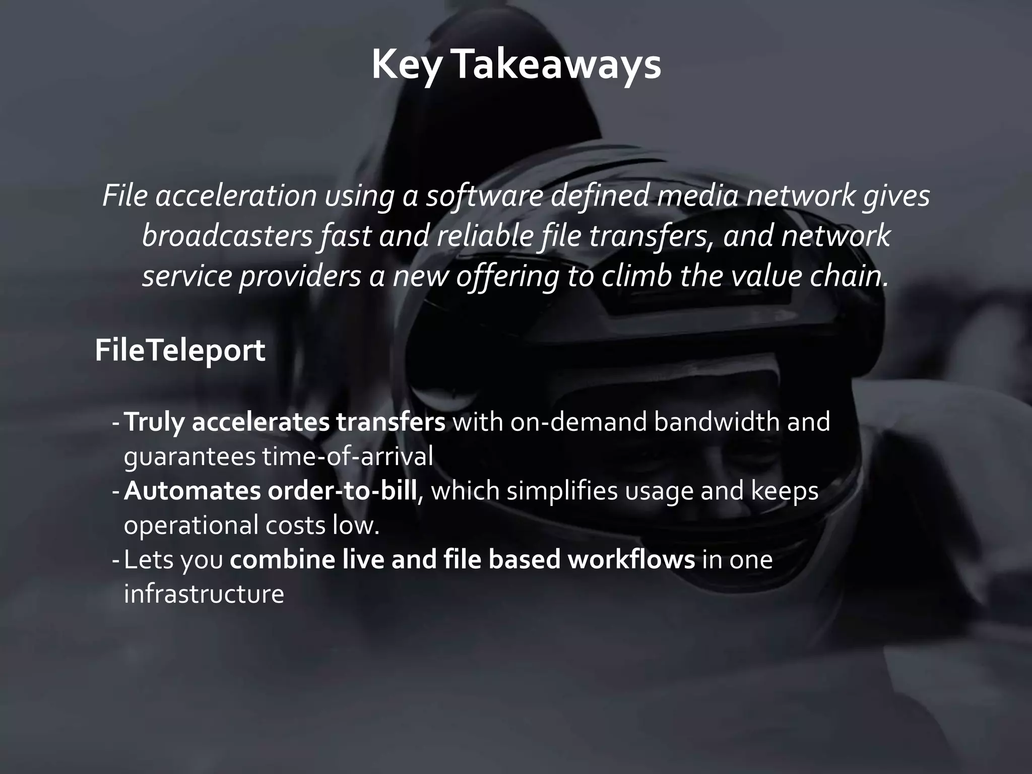 KeyTakeaways
File acceleration using a software defined media network gives
broadcasters fast and reliable file transfers, and network
service providers a new offering to climb the value chain.
FileTeleport
-Truly accelerates transfers with on-demand bandwidth and
guarantees time-of-arrival
-Automates order-to-bill, which simplifies usage and keeps
operational costs low.
-Lets you combine live and file based workflows in one
infrastructure
 
