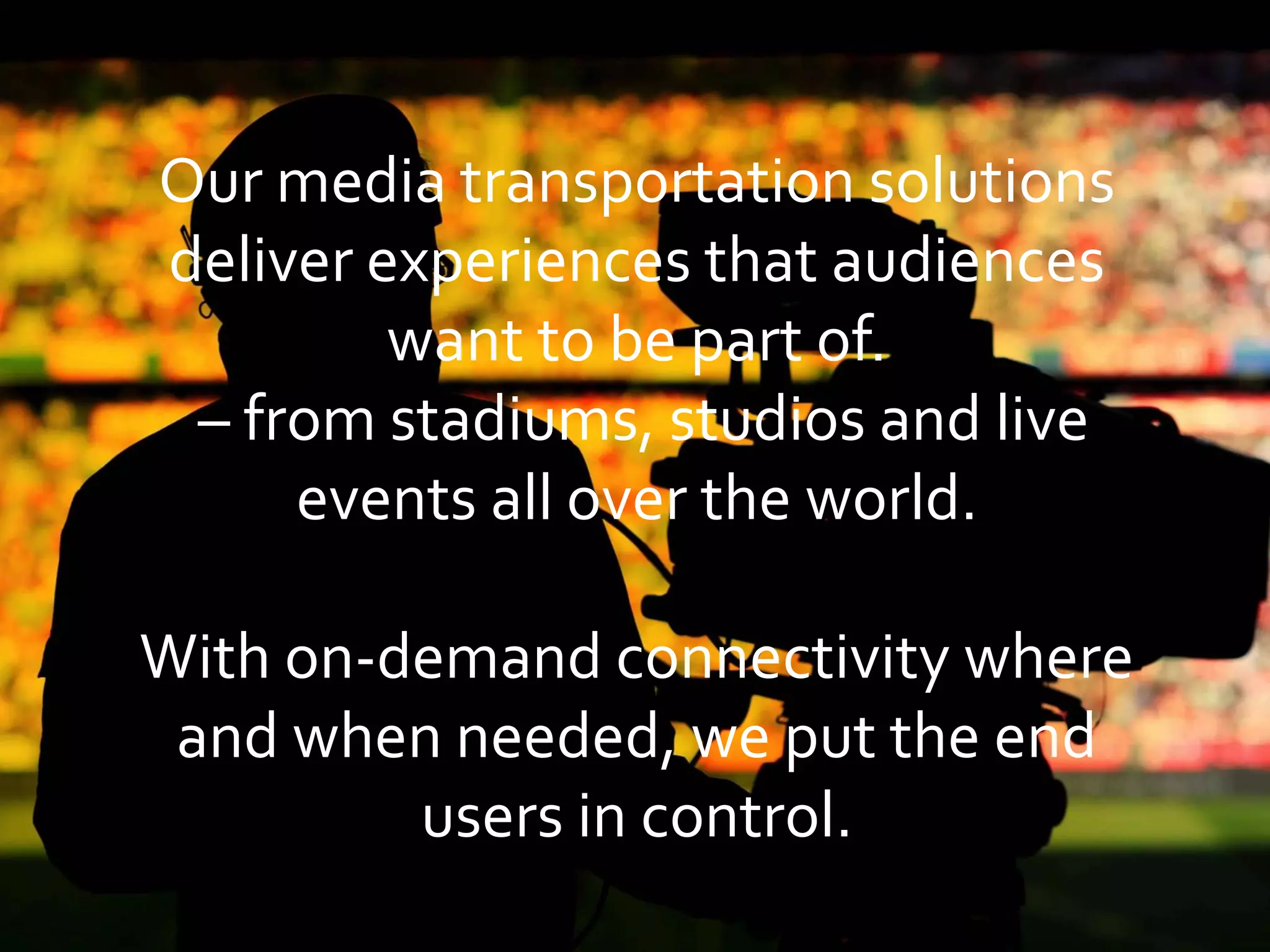 Our media transportation solutions
deliver experiences that audiences
want to be part of.
– from stadiums, studios and live
events all over the world.
With on-demand connectivity where
and when needed, we put the end
users in control.
 