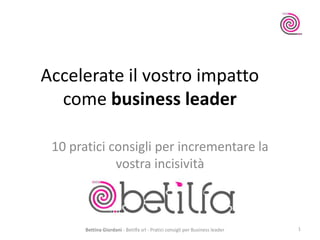 Accelerate il vostro impatto
come business leader
10 pratici consigli per incrementare la
vostra incisività
Bettina Giordani - Betilfa srl - Pratici consigli per Business leader 1
 