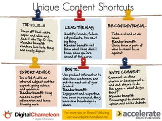 Unique Content Shortcuts
                                                               BE CONTROVERSIAL
                               LEAD THE WAY
                              Identify trends, future               Take a stand on an
                              hot products, the next                issue
                              big thing                             Reader benefit:
                              Reader benefit: tell                  Gives them a point of
                              them what they didn’t                 view to react to, or
                              know, show you are                    against
                              ahead of the curve



                               HOW TO...
EXPERT ADVICE
                              Use product information to
Do a Q&A with an              show how customers can
internal subject matter       get the most out of your
expert, giving advice         product
and guidance                  Reader benefit:
Reader benefit: they          Enjoyment and expertise
access expert                 has been increased, they
information and leave         have new knowledge to
knowing more                  share

                               For more tips on Brand Publishing,
        © Digital Chameleon
                                visit www.digitalchameleon.net
 