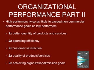 ORGANIZATIONAL
PERFORMANCE PART II
• High performers twice as likely to exceed non-commercial
performance goals as low performers
• 2x better quantity of products and services
• 2x operating efficiency
• 2x customer satisfaction
• 2x quality of products/services
• 2x achieving organizational/mission goals
 