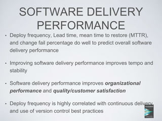 SOFTWARE DELIVERY
PERFORMANCE
• Deploy frequency, Lead time, mean time to restore (MTTR),
and change fail percentage do well to predict overall software
delivery performance
• Improving software delivery performance improves tempo and
stability
• Software delivery performance improves organizational
performance and quality/customer satisfaction
• Deploy frequency is highly correlated with continuous delivery
and use of version control best practices
 