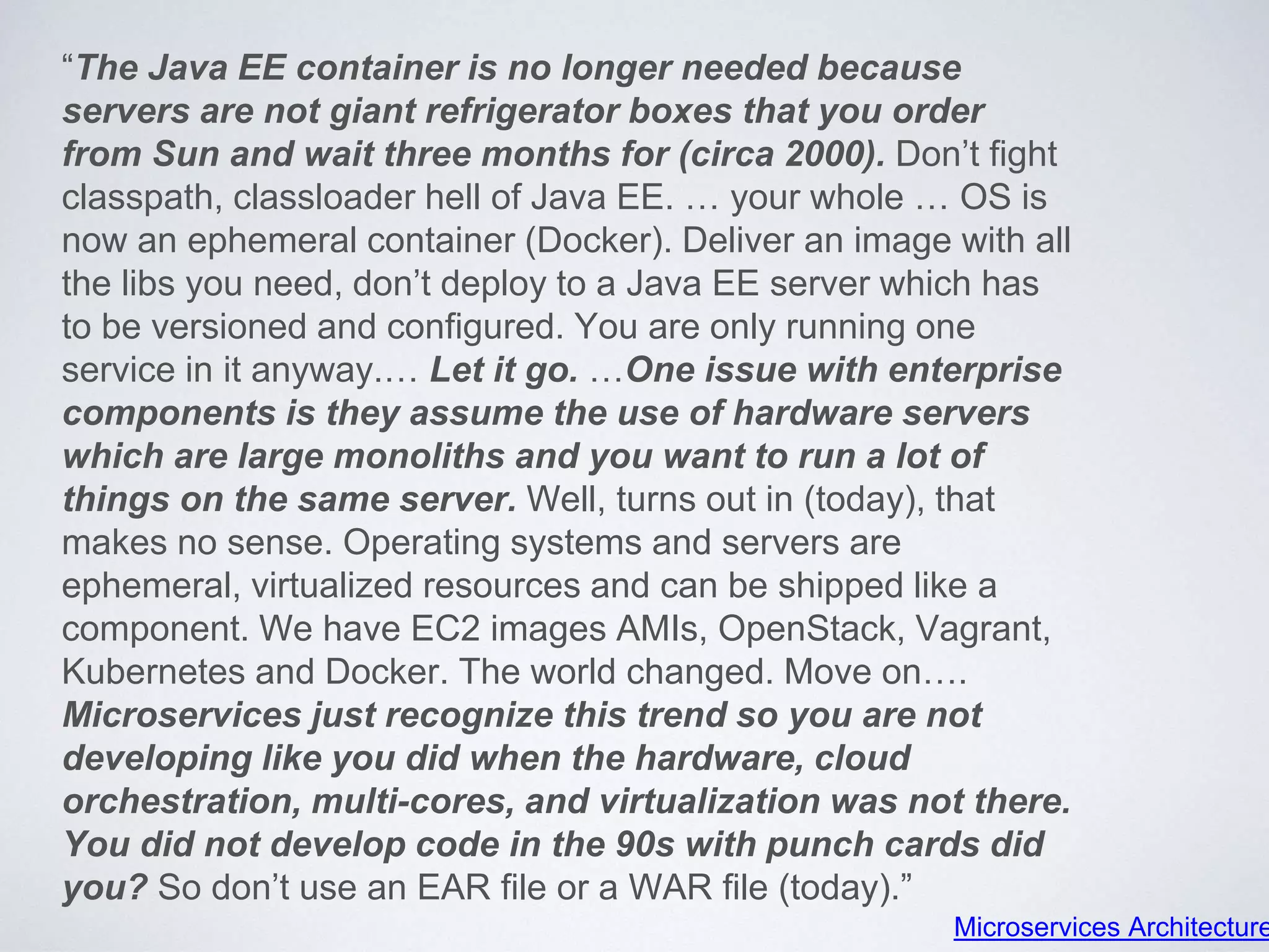 “The Java EE container is no longer needed because
servers are not giant refrigerator boxes that you order
from Sun and wait three months for (circa 2000). Don’t fight
classpath, classloader hell of Java EE. … your whole … OS is
now an ephemeral container (Docker). Deliver an image with all
the libs you need, don’t deploy to a Java EE server which has
to be versioned and configured. You are only running one
service in it anyway.… Let it go. …One issue with enterprise
components is they assume the use of hardware servers
which are large monoliths and you want to run a lot of
things on the same server. Well, turns out in (today), that
makes no sense. Operating systems and servers are
ephemeral, virtualized resources and can be shipped like a
component. We have EC2 images AMIs, OpenStack, Vagrant,
Kubernetes and Docker. The world changed. Move on….
Microservices just recognize this trend so you are not
developing like you did when the hardware, cloud
orchestration, multi-cores, and virtualization was not there.
You did not develop code in the 90s with punch cards did
you? So don’t use an EAR file or a WAR file (today).”
Microservices Architecture
 