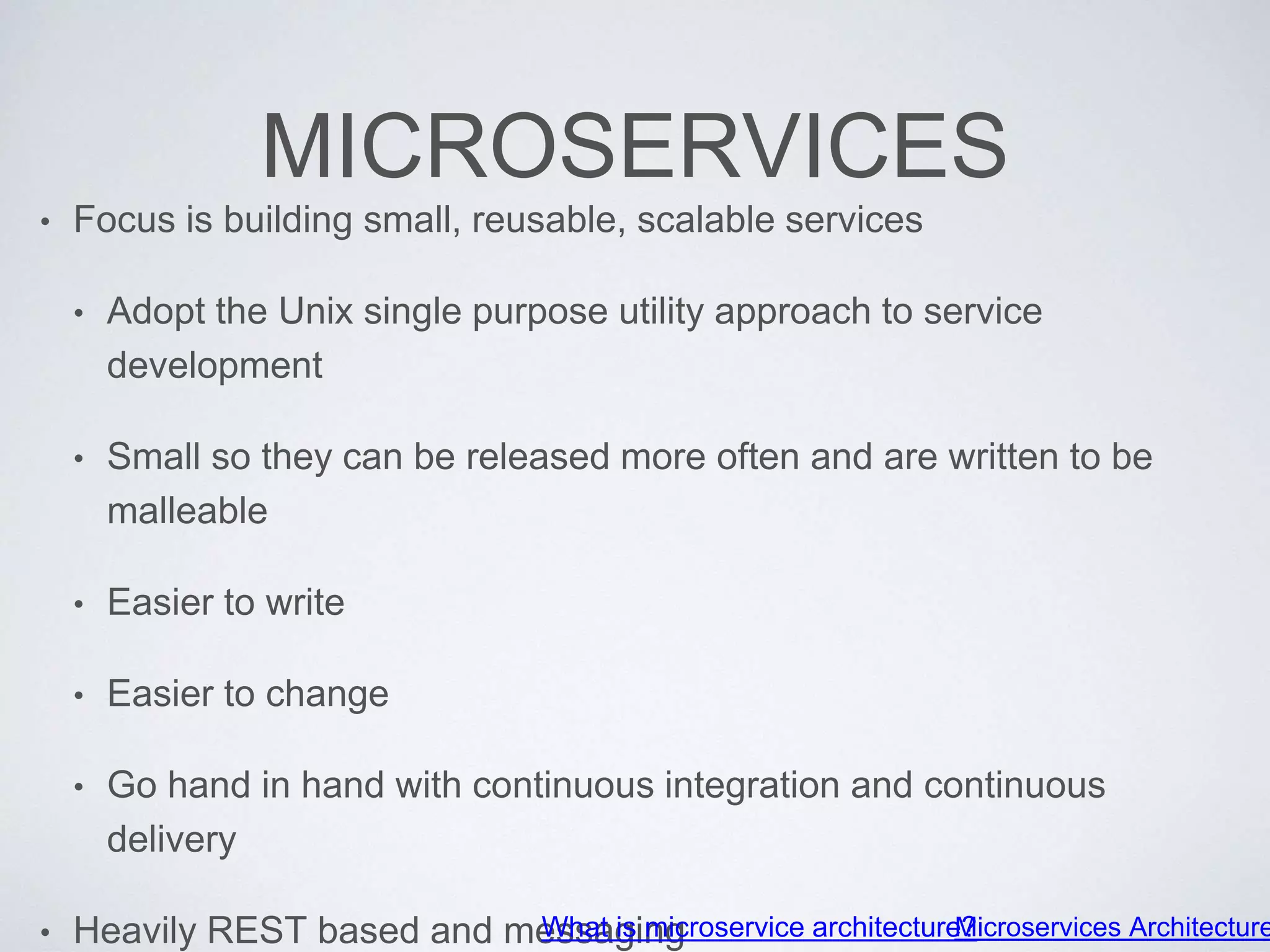 MICROSERVICES
• Focus is building small, reusable, scalable services
• Adopt the Unix single purpose utility approach to service
development
• Small so they can be released more often and are written to be
malleable
• Easier to write
• Easier to change
• Go hand in hand with continuous integration and continuous
delivery
• Heavily REST based and messagingWhat is microservice architecture?Microservices Architecture
 