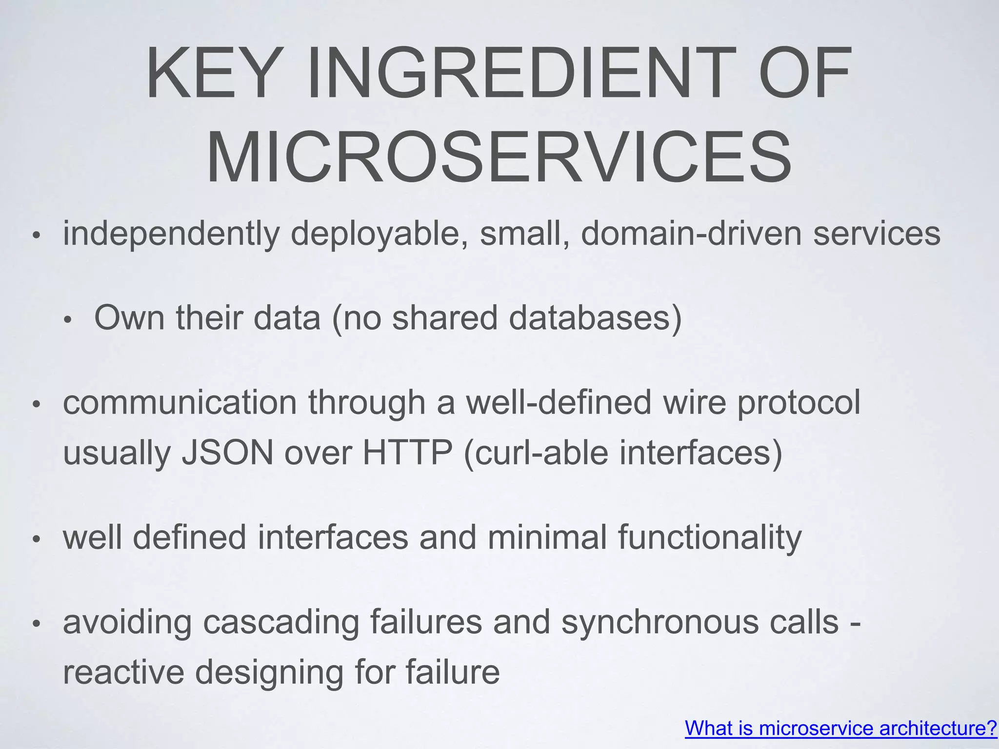 KEY INGREDIENT OF
MICROSERVICES
• independently deployable, small, domain-driven services
• Own their data (no shared databases)
• communication through a well-defined wire protocol
usually JSON over HTTP (curl-able interfaces)
• well defined interfaces and minimal functionality
• avoiding cascading failures and synchronous calls -
reactive designing for failure
What is microservice architecture?
 