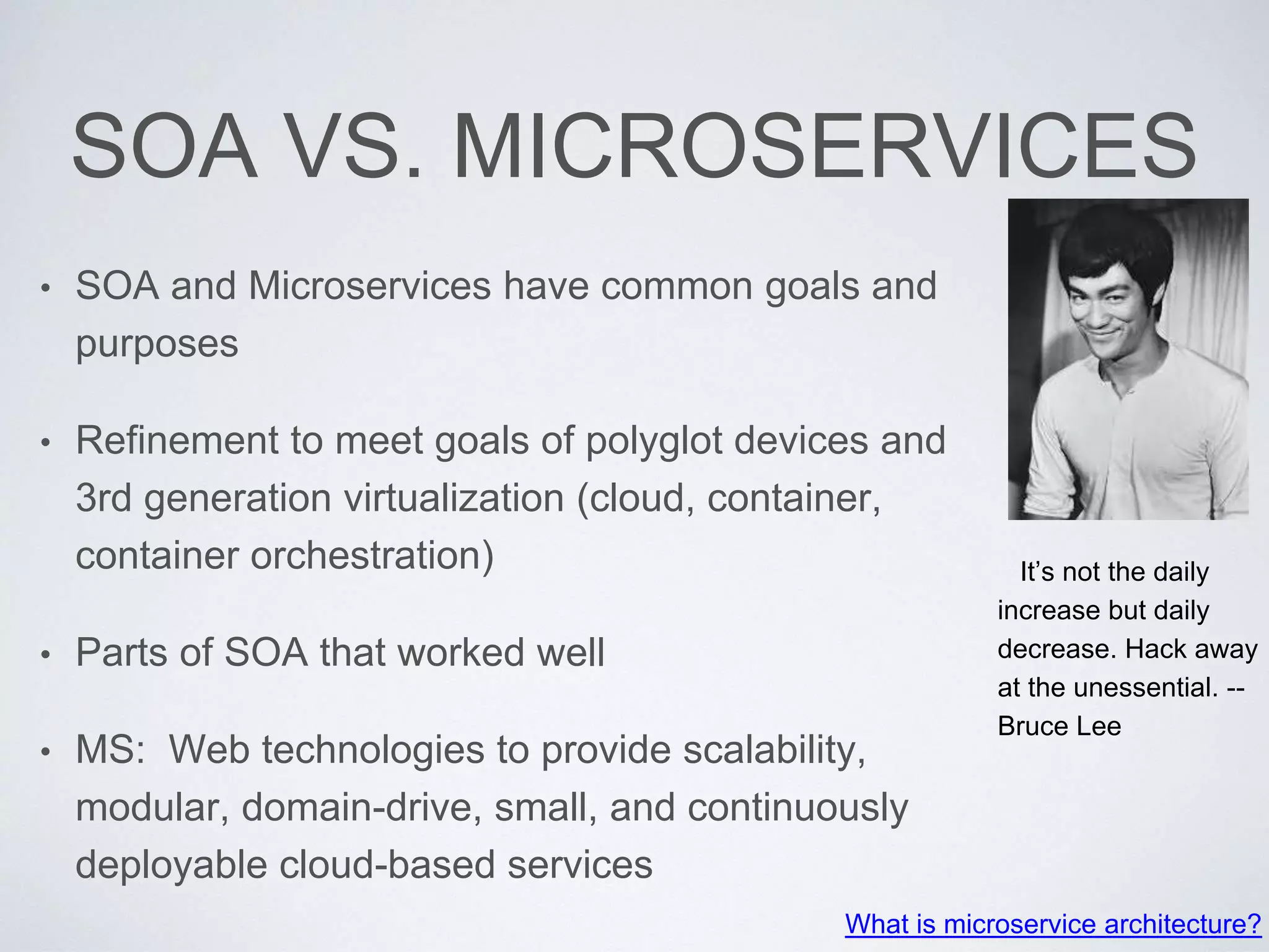 SOA VS. MICROSERVICES
• SOA and Microservices have common goals and
purposes
• Refinement to meet goals of polyglot devices and
3rd generation virtualization (cloud, container,
container orchestration)
• Parts of SOA that worked well
• MS: Web technologies to provide scalability,
modular, domain-drive, small, and continuously
deployable cloud-based services
What is microservice architecture?
It’s not the daily
increase but daily
decrease. Hack away
at the unessential. --
Bruce Lee
 