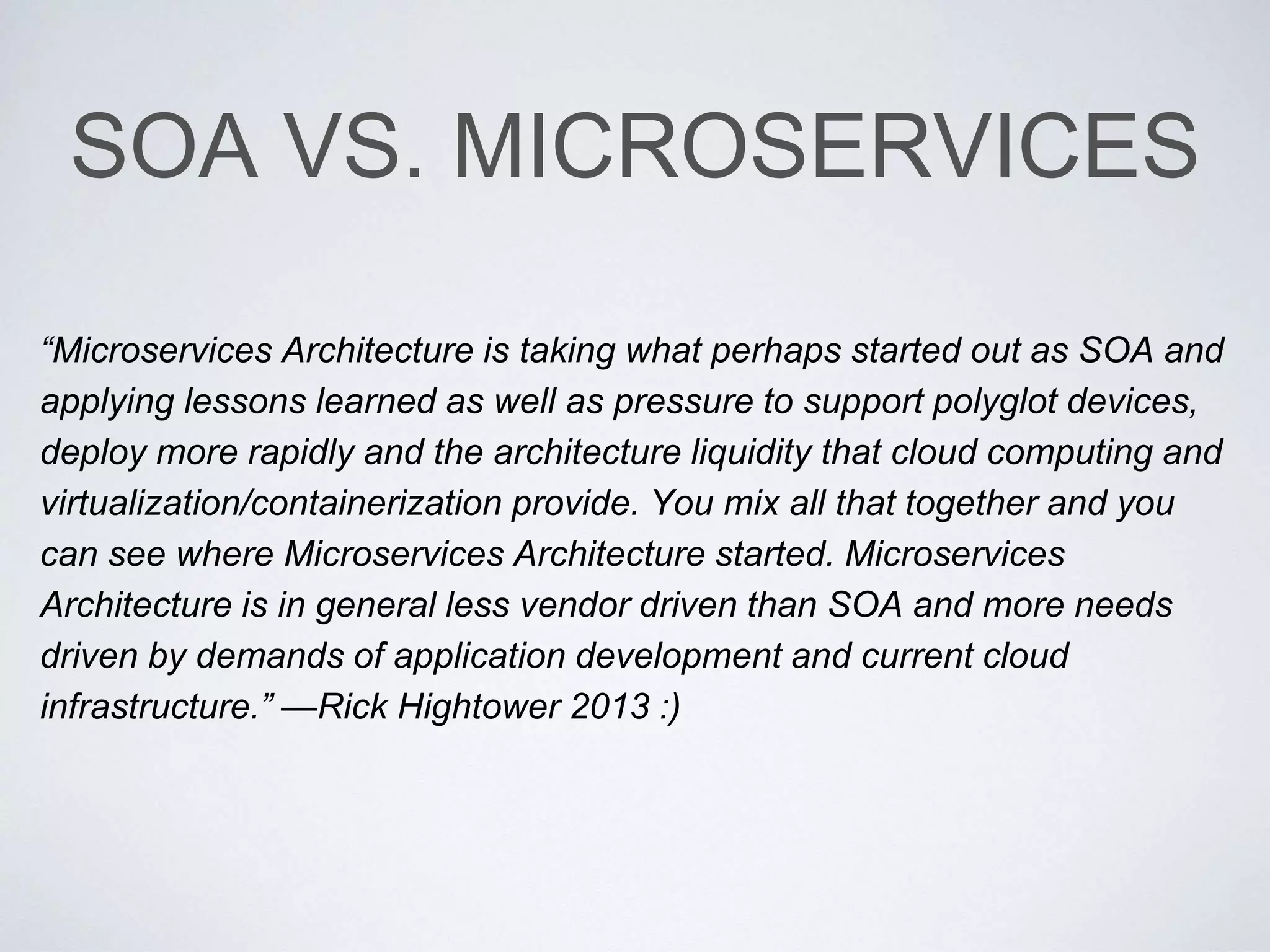 SOA VS. MICROSERVICES
“Microservices Architecture is taking what perhaps started out as SOA and
applying lessons learned as well as pressure to support polyglot devices,
deploy more rapidly and the architecture liquidity that cloud computing and
virtualization/containerization provide. You mix all that together and you
can see where Microservices Architecture started. Microservices
Architecture is in general less vendor driven than SOA and more needs
driven by demands of application development and current cloud
infrastructure.” —Rick Hightower 2013 :)
 