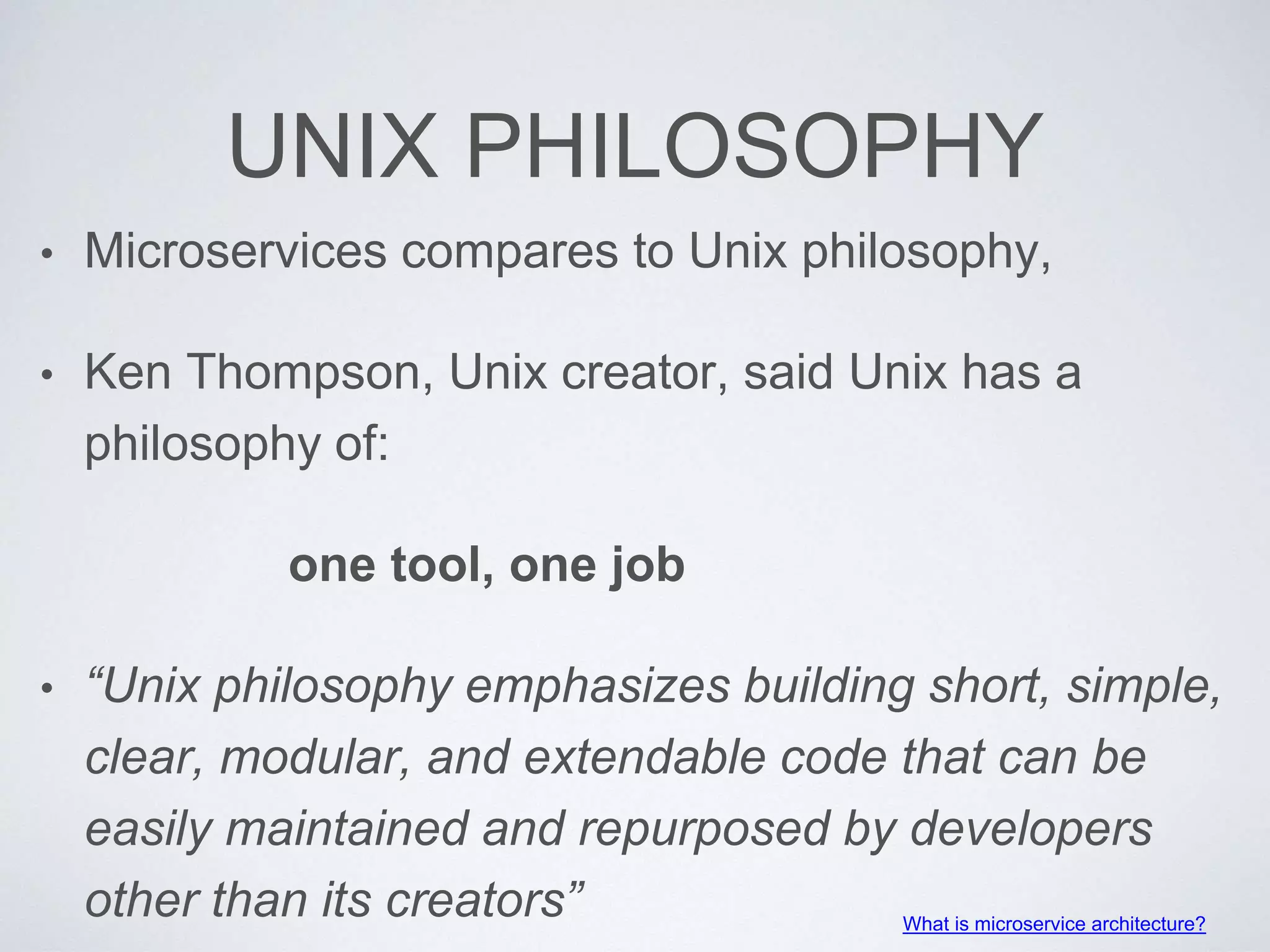 UNIX PHILOSOPHY
• Microservices compares to Unix philosophy,
• Ken Thompson, Unix creator, said Unix has a
philosophy of:
one tool, one job
• “Unix philosophy emphasizes building short, simple,
clear, modular, and extendable code that can be
easily maintained and repurposed by developers
other than its creators” What is microservice architecture?
 