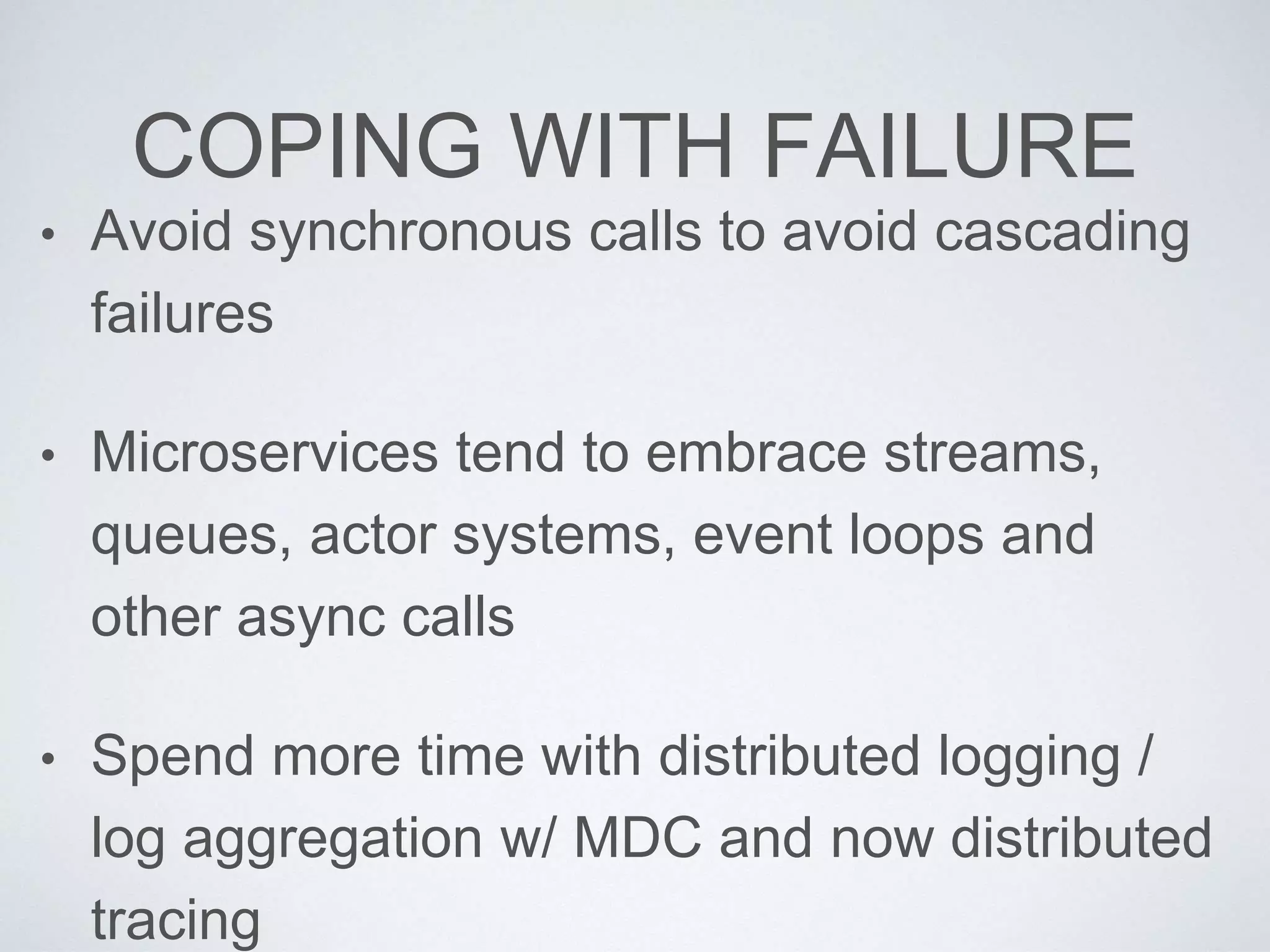 COPING WITH FAILURE
• Avoid synchronous calls to avoid cascading
failures
• Microservices tend to embrace streams,
queues, actor systems, event loops and
other async calls
• Spend more time with distributed logging /
log aggregation w/ MDC and now distributed
tracing
 