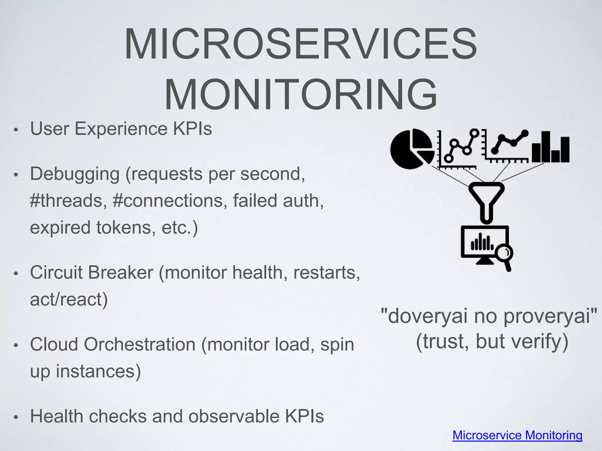 MICROSERVICES
MONITORING
• User Experience KPIs
• Debugging (requests per second,
#threads, #connections, failed auth,
expired tokens, etc.)
• Circuit Breaker (monitor health, restarts,
act/react)
• Cloud Orchestration (monitor load, spin
up instances)
• Health checks and observable KPIs
"doveryai no proveryai"
(trust, but verify)
Microservice Monitoring
 