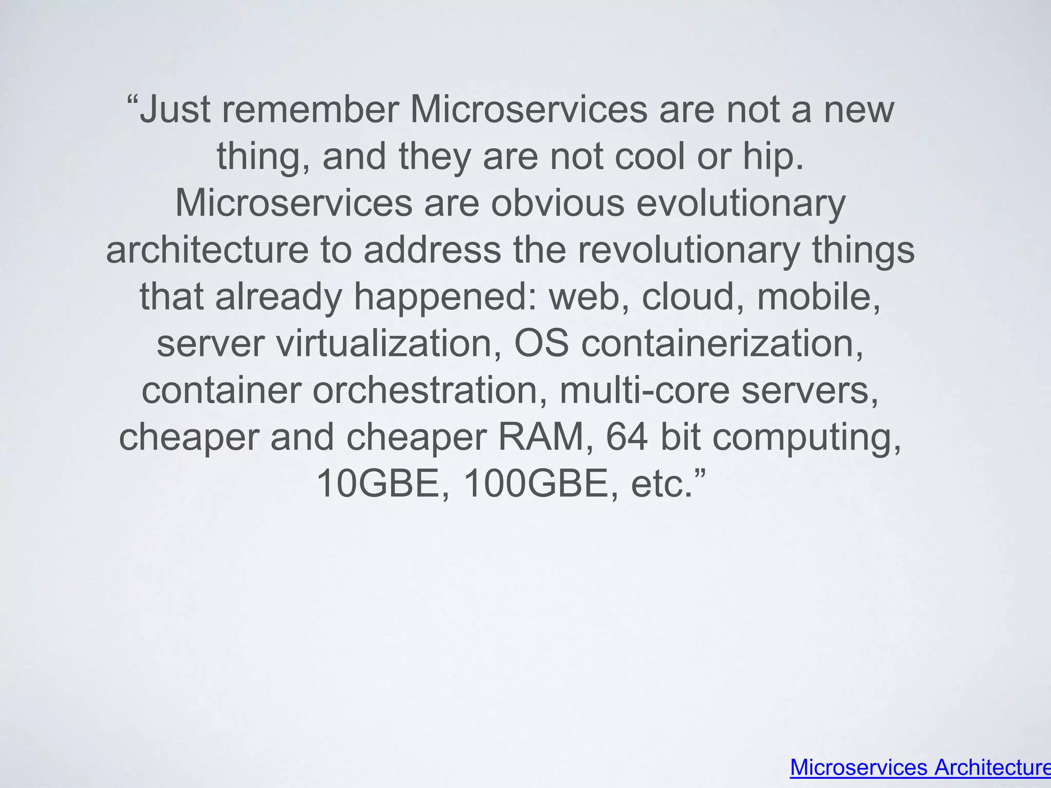 “Just remember Microservices are not a new
thing, and they are not cool or hip.
Microservices are obvious evolutionary
architecture to address the revolutionary things
that already happened: web, cloud, mobile,
server virtualization, OS containerization,
container orchestration, multi-core servers,
cheaper and cheaper RAM, 64 bit computing,
10GBE, 100GBE, etc.”
Microservices Architecture
 