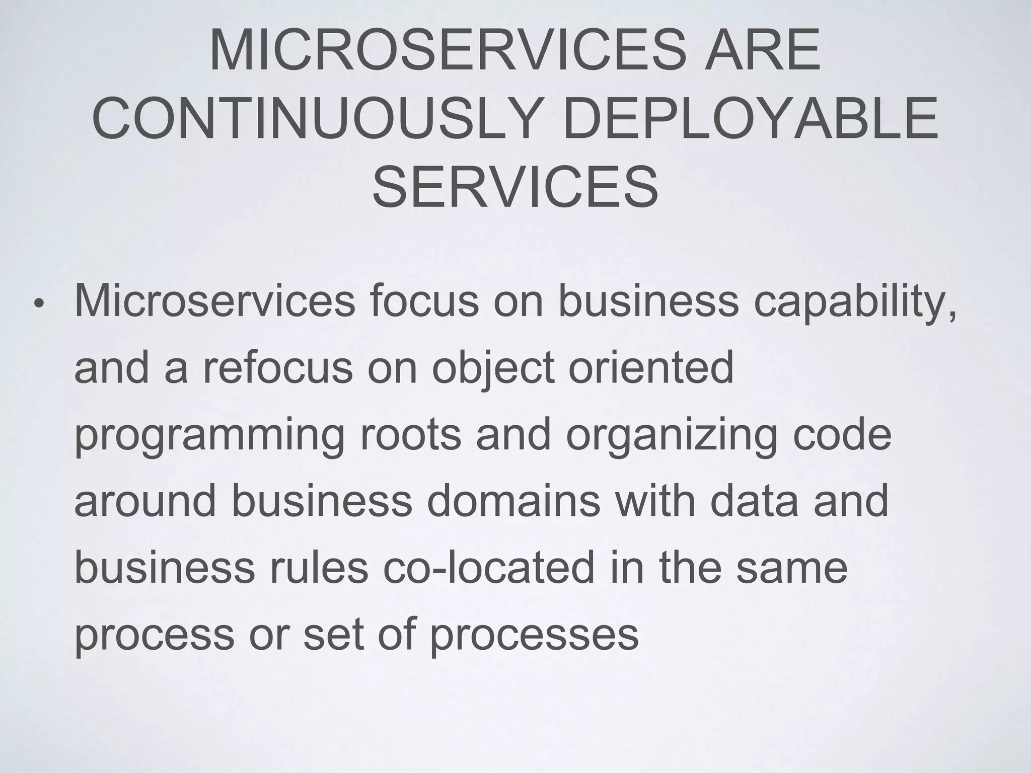 MICROSERVICES ARE
CONTINUOUSLY DEPLOYABLE
SERVICES
• Microservices focus on business capability,
and a refocus on object oriented
programming roots and organizing code
around business domains with data and
business rules co-located in the same
process or set of processes
 