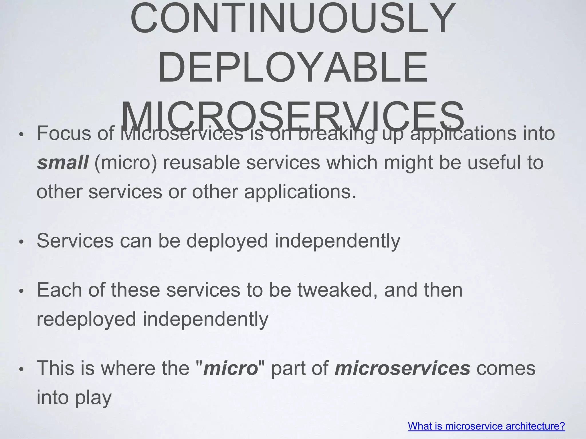 CONTINUOUSLY
DEPLOYABLE
MICROSERVICES• Focus of Microservices is on breaking up applications into
small (micro) reusable services which might be useful to
other services or other applications.
• Services can be deployed independently
• Each of these services to be tweaked, and then
redeployed independently
• This is where the "micro" part of microservices comes
into play
What is microservice architecture?
 