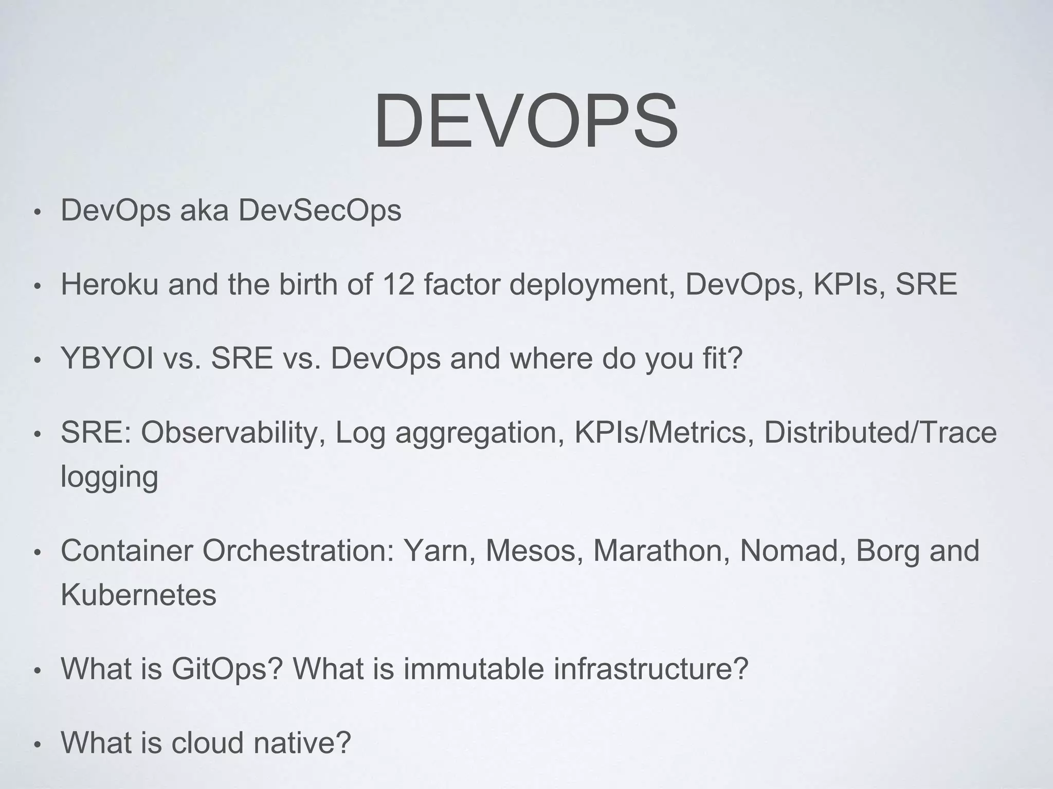 DEVOPS
• DevOps aka DevSecOps
• Heroku and the birth of 12 factor deployment, DevOps, KPIs, SRE
• YBYOI vs. SRE vs. DevOps and where do you fit?
• SRE: Observability, Log aggregation, KPIs/Metrics, Distributed/Trace
logging
• Container Orchestration: Yarn, Mesos, Marathon, Nomad, Borg and
Kubernetes
• What is GitOps? What is immutable infrastructure?
• What is cloud native?
 