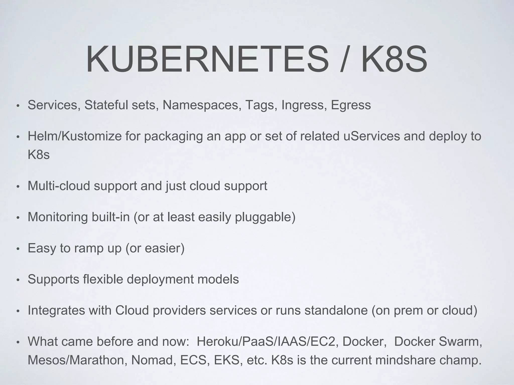 KUBERNETES / K8S
• Services, Stateful sets, Namespaces, Tags, Ingress, Egress
• Helm/Kustomize for packaging an app or set of related uServices and deploy to
K8s
• Multi-cloud support and just cloud support
• Monitoring built-in (or at least easily pluggable)
• Easy to ramp up (or easier)
• Supports flexible deployment models
• Integrates with Cloud providers services or runs standalone (on prem or cloud)
• What came before and now: Heroku/PaaS/IAAS/EC2, Docker, Docker Swarm,
Mesos/Marathon, Nomad, ECS, EKS, etc. K8s is the current mindshare champ.
 