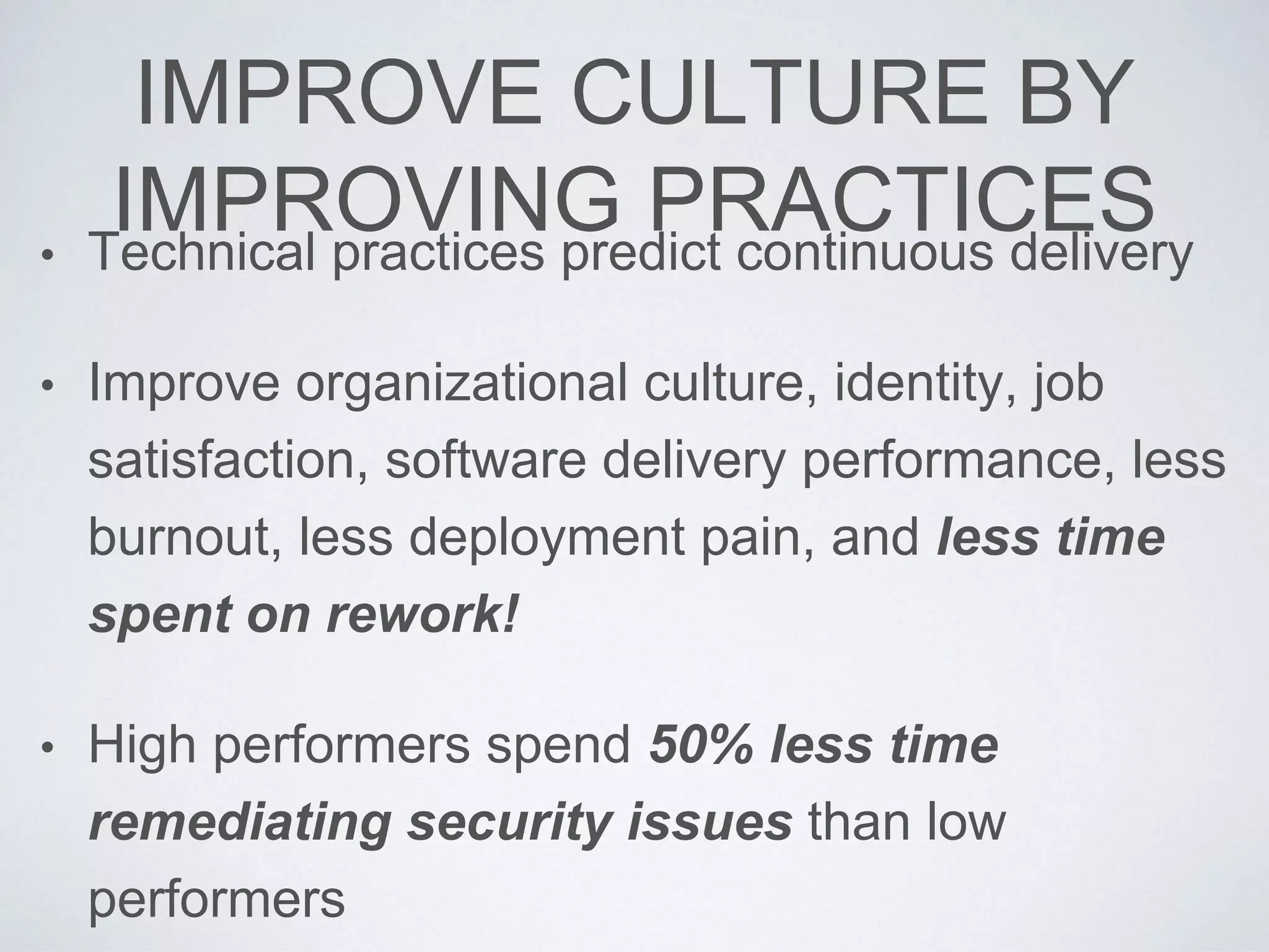IMPROVE CULTURE BY
IMPROVING PRACTICES• Technical practices predict continuous delivery
• Improve organizational culture, identity, job
satisfaction, software delivery performance, less
burnout, less deployment pain, and less time
spent on rework!
• High performers spend 50% less time
remediating security issues than low
performers
 
