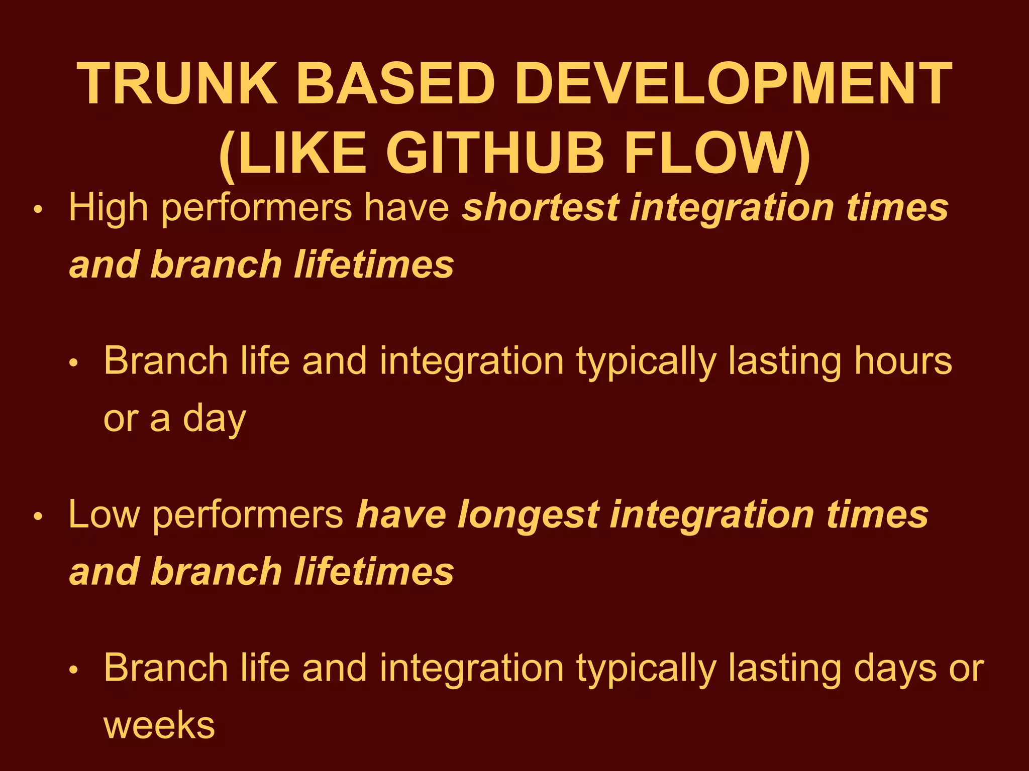 TRUNK BASED DEVELOPMENT
(LIKE GITHUB FLOW)
• ​High performers have shortest integration times
and branch lifetimes
• Branch life and integration typically lasting hours
or a day
• Low performers have longest integration times
and branch lifetimes
• Branch life and integration typically lasting days or
weeks
 