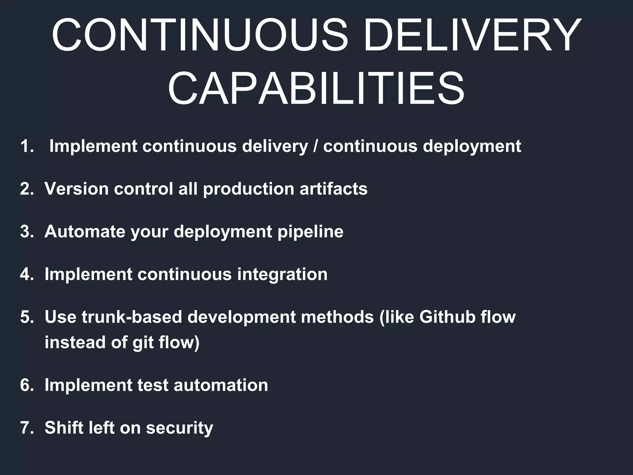 CONTINUOUS DELIVERY
CAPABILITIES
1. Implement continuous delivery / continuous deployment
2. Version control all production artifacts
3. Automate your deployment pipeline
4. Implement continuous integration
5. Use trunk-based development methods (like Github flow
instead of git flow)
6. Implement test automation
7. Shift left on security
 