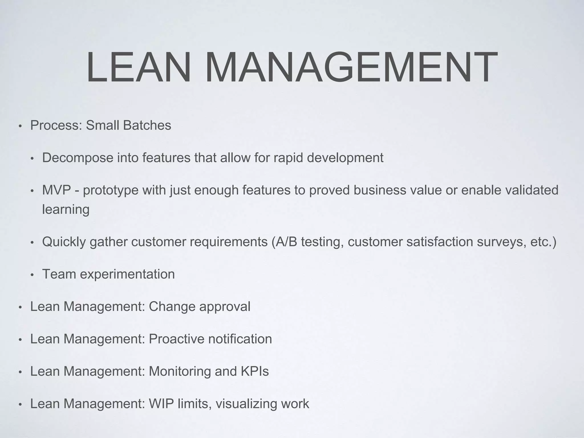 LEAN MANAGEMENT
• Process: Small Batches
• Decompose into features that allow for rapid development
• MVP - prototype with just enough features to proved business value or enable validated
learning
• Quickly gather customer requirements (A/B testing, customer satisfaction surveys, etc.)
• Team experimentation
• Lean Management: Change approval
• Lean Management: Proactive notification
• Lean Management: Monitoring and KPIs
• Lean Management: WIP limits, visualizing work
 
