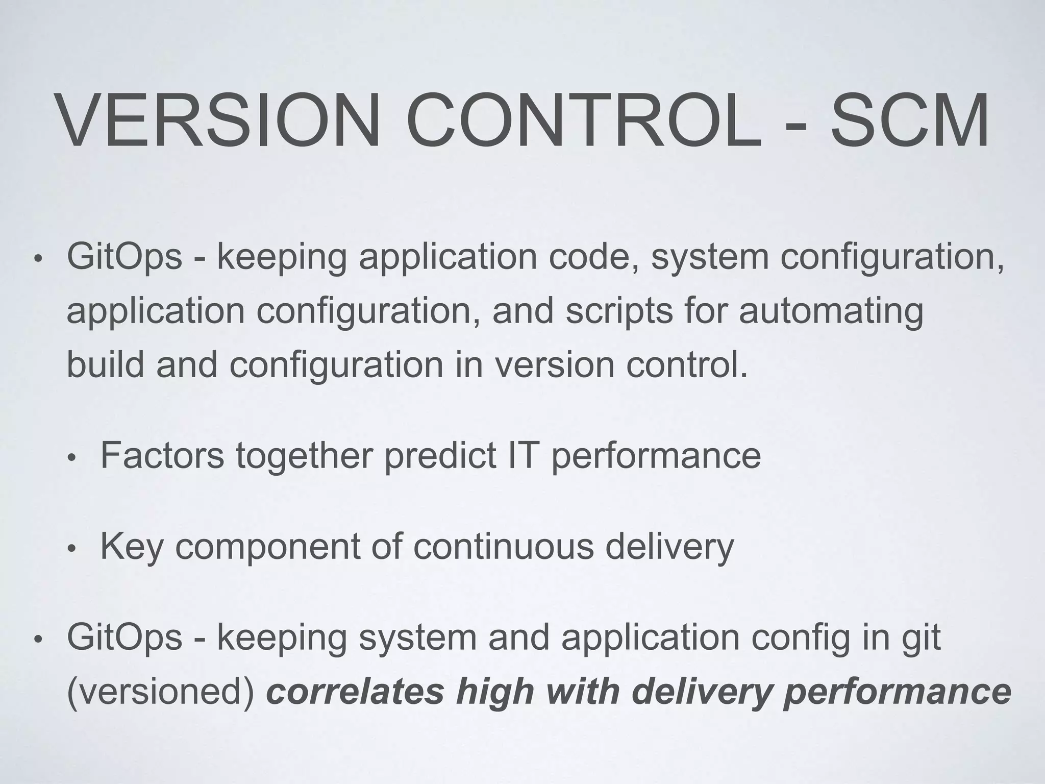 VERSION CONTROL - SCM
• GitOps - keeping application code, system configuration,
application configuration, and scripts for automating
build and configuration in version control.
• Factors together predict IT performance
• Key component of continuous delivery
• GitOps - keeping system and application config in git
(versioned) correlates high with delivery performance
 