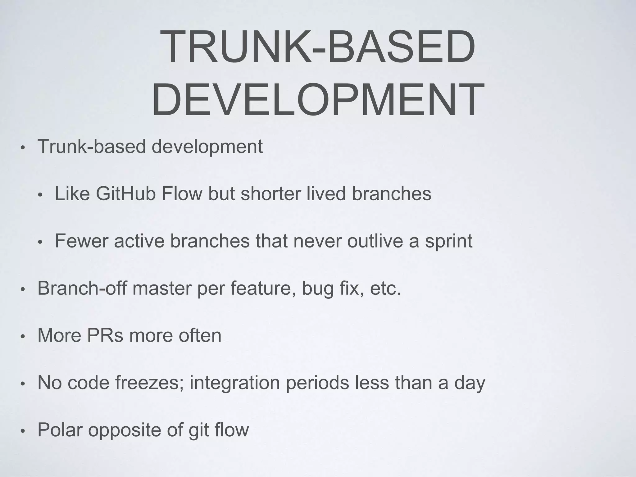 TRUNK-BASED
DEVELOPMENT
• Trunk-based development
• Like GitHub Flow but shorter lived branches
• Fewer active branches that never outlive a sprint
• Branch-off master per feature, bug fix, etc.
• More PRs more often
• No code freezes; integration periods less than a day
• Polar opposite of git flow
 