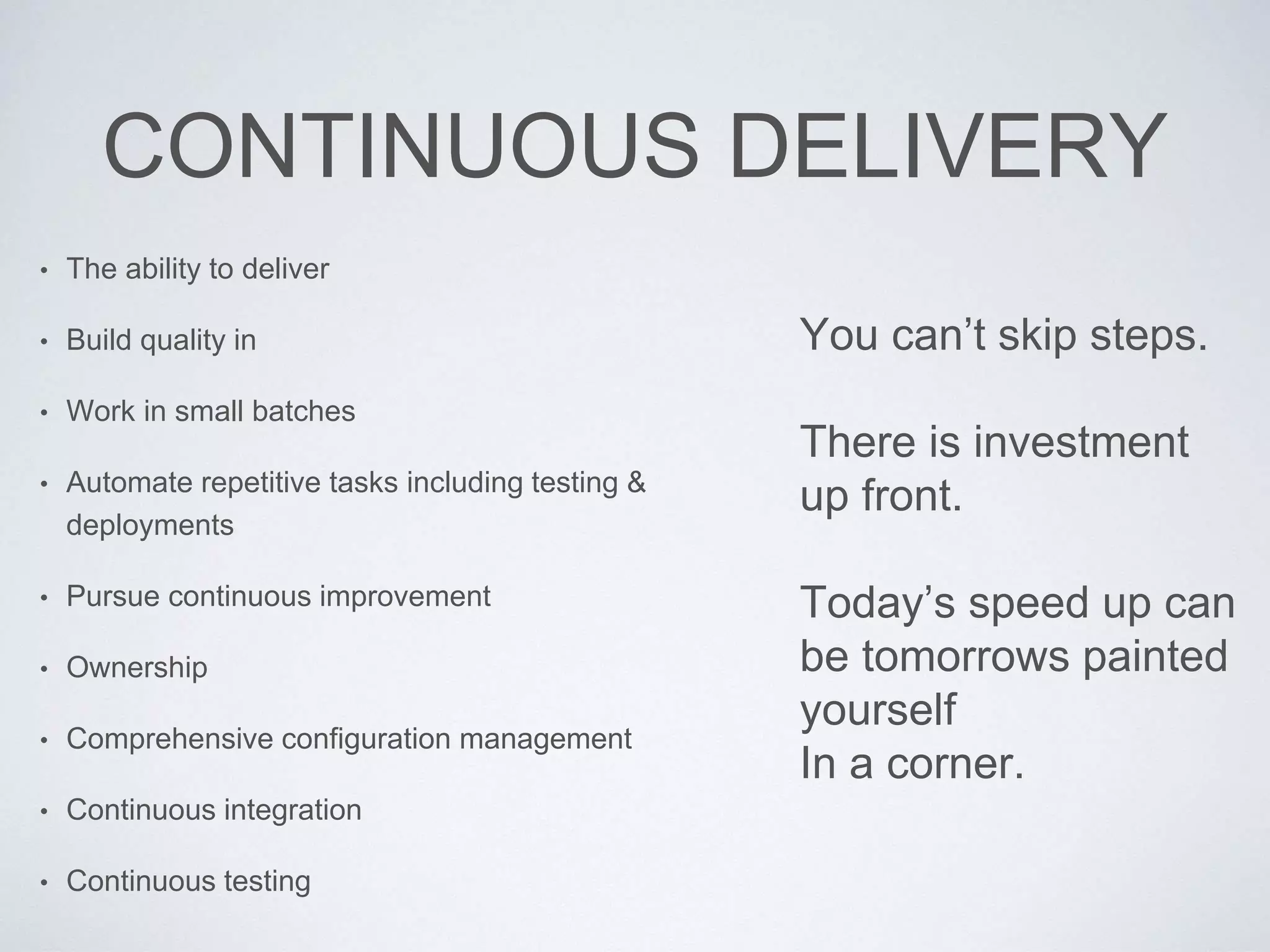 CONTINUOUS DELIVERY
• The ability to deliver
• Build quality in
• Work in small batches
• Automate repetitive tasks including testing &
deployments
• Pursue continuous improvement
• Ownership
• Comprehensive configuration management
• Continuous integration
• Continuous testing
You can’t skip steps.
There is investment
up front.
Today’s speed up can
be tomorrows painted
yourself
In a corner.
 