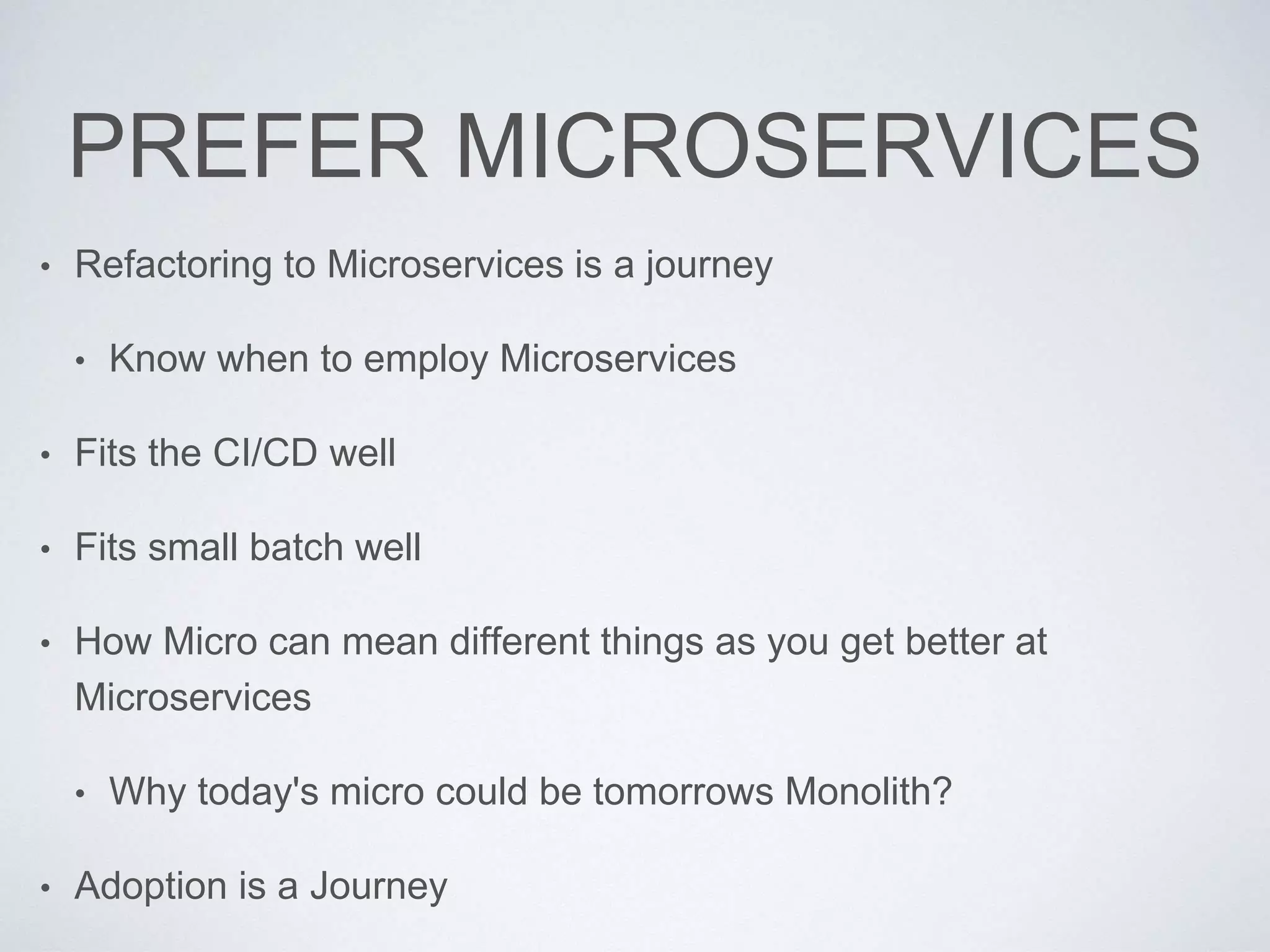 PREFER MICROSERVICES
• Refactoring to Microservices is a journey
• Know when to employ Microservices
• Fits the CI/CD well
• Fits small batch well
• How Micro can mean different things as you get better at
Microservices
• Why today's micro could be tomorrows Monolith?
• Adoption is a Journey
 