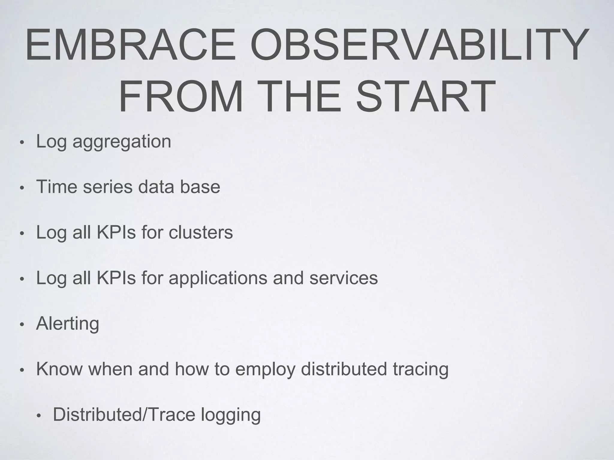EMBRACE OBSERVABILITY
FROM THE START
• Log aggregation
• Time series data base
• Log all KPIs for clusters
• Log all KPIs for applications and services
• Alerting
• Know when and how to employ distributed tracing
• Distributed/Trace logging
 