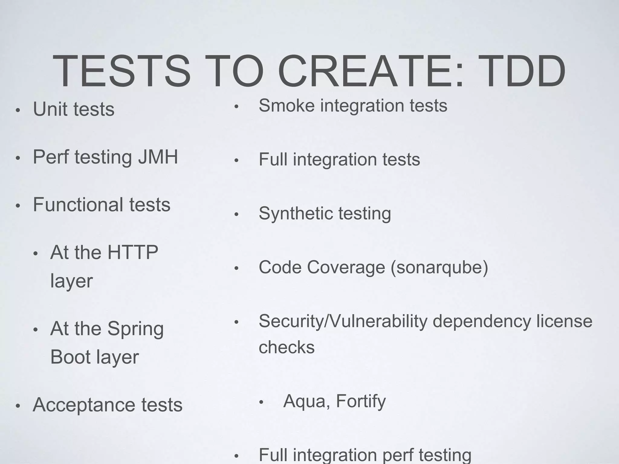 TESTS TO CREATE: TDD
• Unit tests
• Perf testing JMH
• Functional tests
• At the HTTP
layer
• At the Spring
Boot layer
• Acceptance tests
• Smoke integration tests
• Full integration tests
• Synthetic testing
• Code Coverage (sonarqube)
• Security/Vulnerability dependency license
checks
• Aqua, Fortify
• Full integration perf testing
 