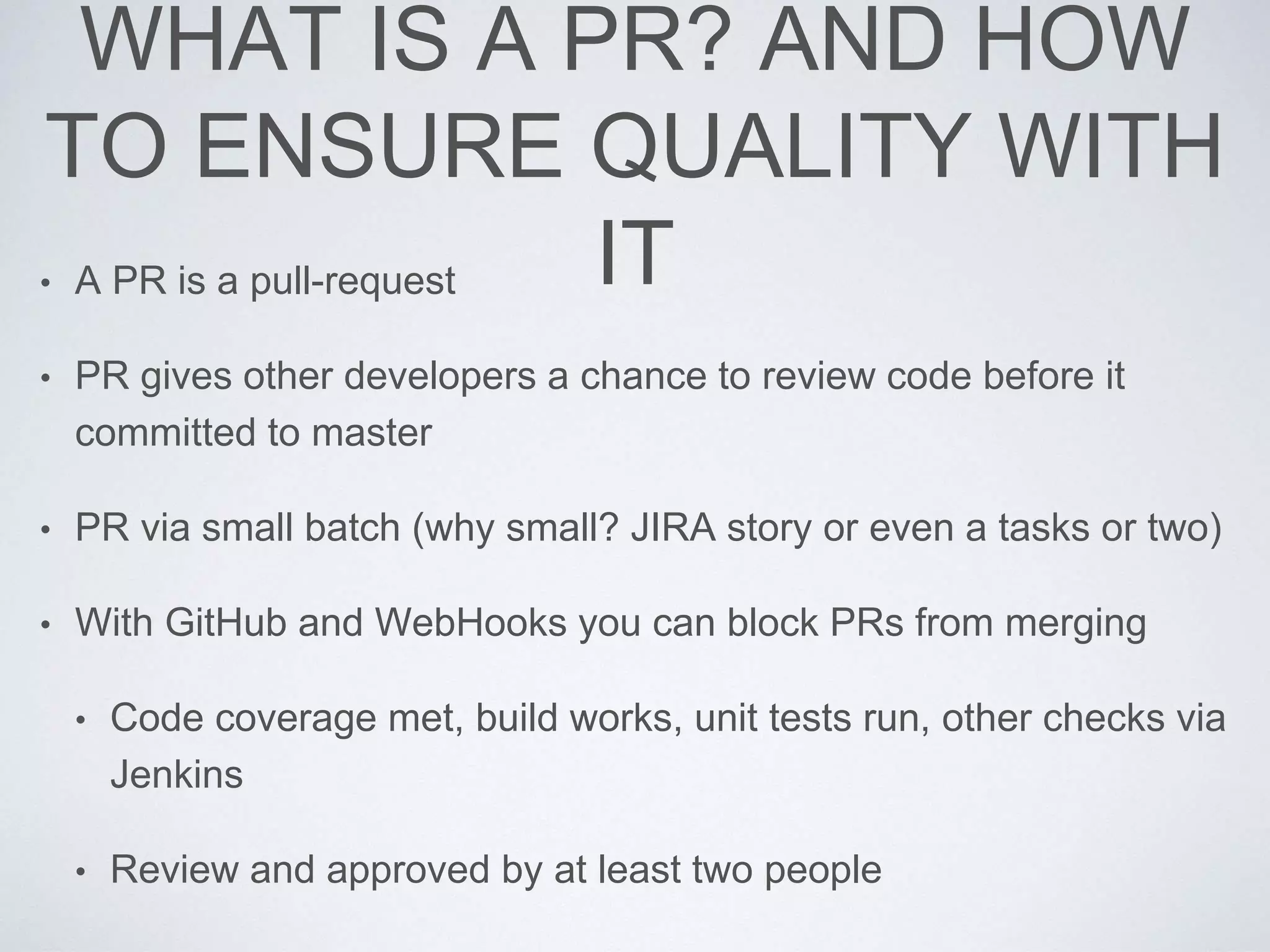 WHAT IS A PR? AND HOW
TO ENSURE QUALITY WITH
IT• A PR is a pull-request
• PR gives other developers a chance to review code before it
committed to master
• PR via small batch (why small? JIRA story or even a tasks or two)
• With GitHub and WebHooks you can block PRs from merging
• Code coverage met, build works, unit tests run, other checks via
Jenkins
• Review and approved by at least two people
 