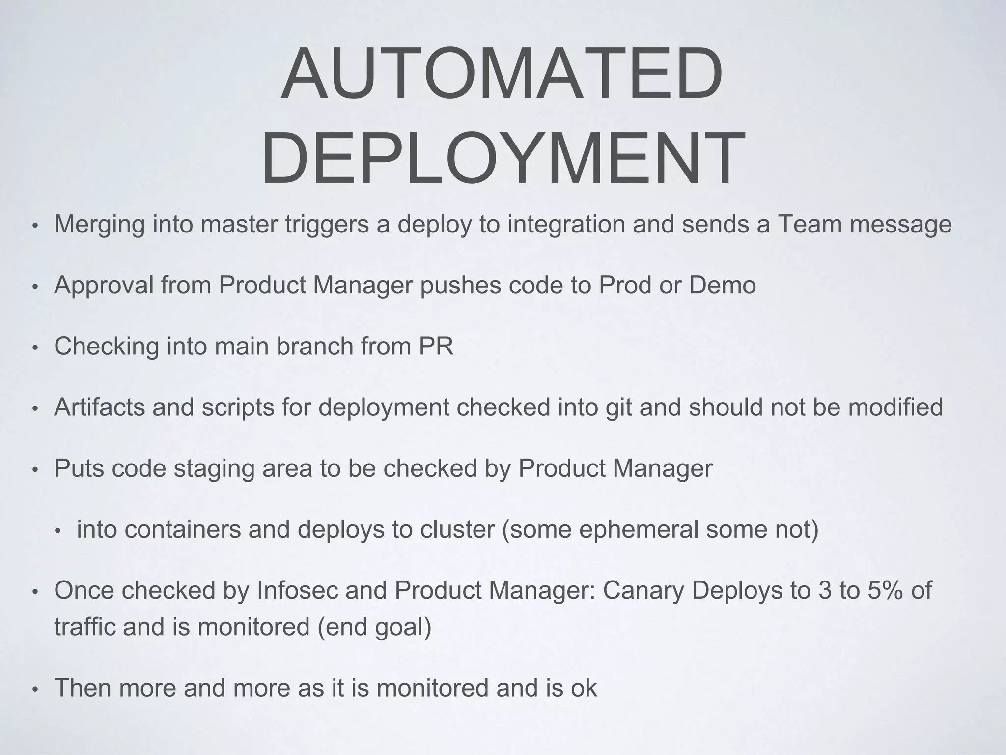 AUTOMATED
DEPLOYMENT
• Merging into master triggers a deploy to integration and sends a Team message
• Approval from Product Manager pushes code to Prod or Demo
• Checking into main branch from PR
• Artifacts and scripts for deployment checked into git and should not be modified
• Puts code staging area to be checked by Product Manager
• into containers and deploys to cluster (some ephemeral some not)
• Once checked by Infosec and Product Manager: Canary Deploys to 3 to 5% of
traffic and is monitored (end goal)
• Then more and more as it is monitored and is ok
 