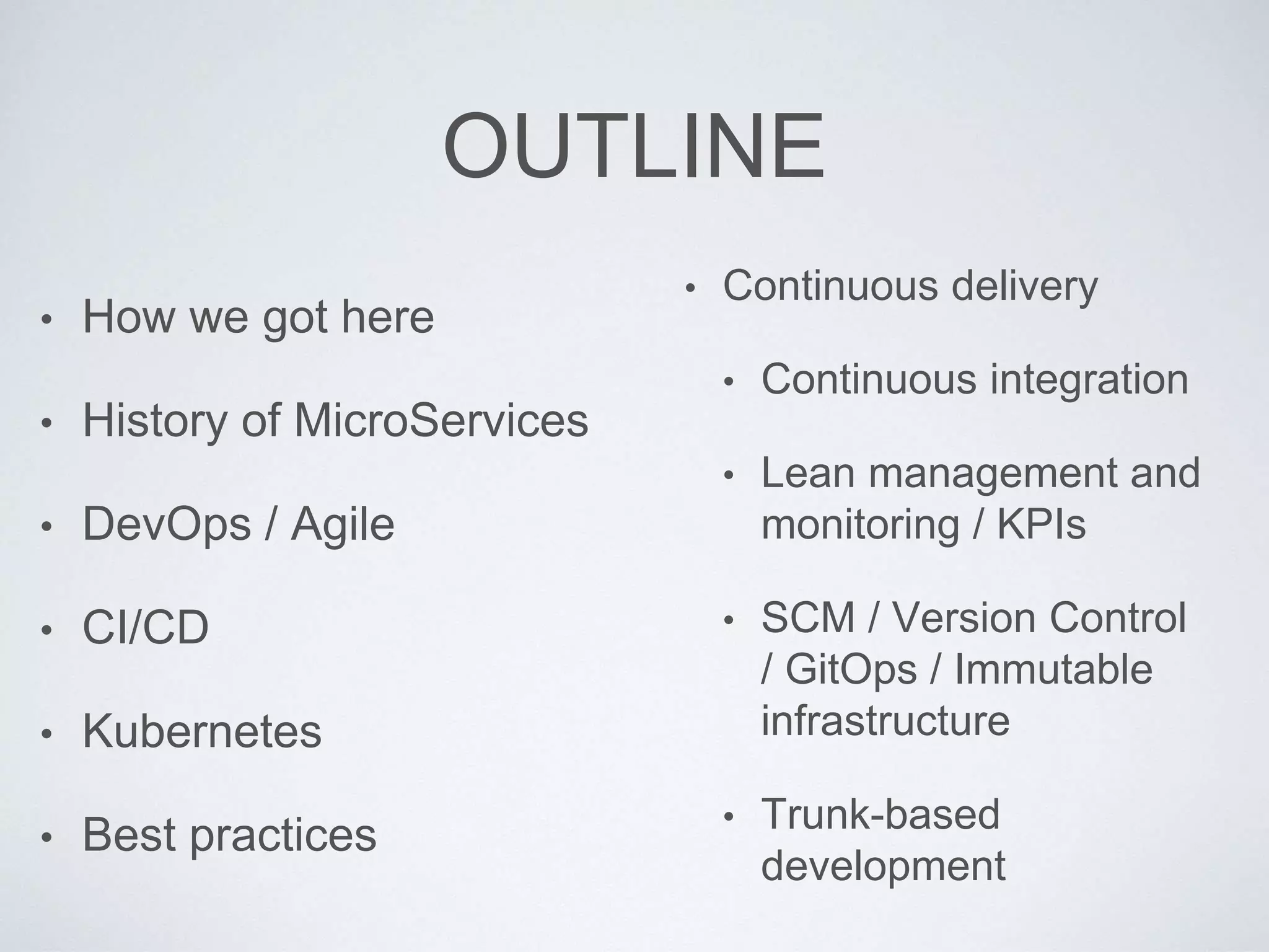 OUTLINE
• How we got here
• History of MicroServices
• DevOps / Agile
• CI/CD
• Kubernetes
• Best practices
• Continuous delivery
• Continuous integration
• Lean management and
monitoring / KPIs
• SCM / Version Control
/ GitOps / Immutable
infrastructure
• Trunk-based
development
 