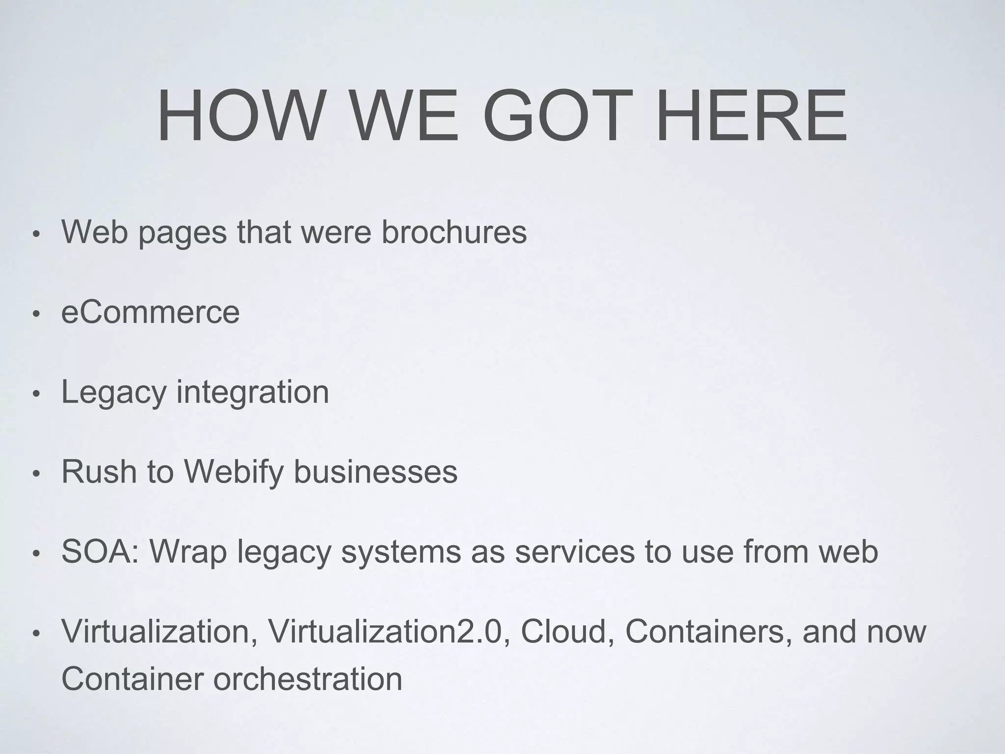 HOW WE GOT HERE
• Web pages that were brochures
• eCommerce
• Legacy integration
• Rush to Webify businesses
• SOA: Wrap legacy systems as services to use from web
• Virtualization, Virtualization2.0, Cloud, Containers, and now
Container orchestration
 