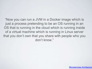“Now you can run a JVM in a Docker image which is
just a process pretending to be an OS running in an
OS that is running in the cloud which is running inside
of a virtual machine which is running in Linux server
that you don’t own that you share with people who you
don’t know.”
Microservices Architecture
 