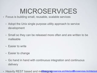 MICROSERVICES
• Focus is building small, reusable, scalable services
• Adopt the Unix single purpose utility approach to service
development
• Small so they can be released more often and are written to be
malleable
• Easier to write
• Easier to change
• Go hand in hand with continuous integration and continuous
delivery
• Heavily REST based and messagingWhat is microservice architecture?Microservices Architecture
 