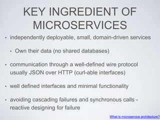 KEY INGREDIENT OF
MICROSERVICES
• independently deployable, small, domain-driven services
• Own their data (no shared databases)
• communication through a well-defined wire protocol
usually JSON over HTTP (curl-able interfaces)
• well defined interfaces and minimal functionality
• avoiding cascading failures and synchronous calls -
reactive designing for failure
What is microservice architecture?
 