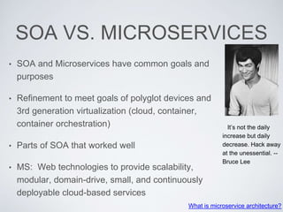 SOA VS. MICROSERVICES
• SOA and Microservices have common goals and
purposes
• Refinement to meet goals of polyglot devices and
3rd generation virtualization (cloud, container,
container orchestration)
• Parts of SOA that worked well
• MS: Web technologies to provide scalability,
modular, domain-drive, small, and continuously
deployable cloud-based services
What is microservice architecture?
It’s not the daily
increase but daily
decrease. Hack away
at the unessential. --
Bruce Lee
 