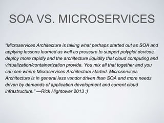 SOA VS. MICROSERVICES
“Microservices Architecture is taking what perhaps started out as SOA and
applying lessons learned as well as pressure to support polyglot devices,
deploy more rapidly and the architecture liquidity that cloud computing and
virtualization/containerization provide. You mix all that together and you
can see where Microservices Architecture started. Microservices
Architecture is in general less vendor driven than SOA and more needs
driven by demands of application development and current cloud
infrastructure.” —Rick Hightower 2013 :)
 