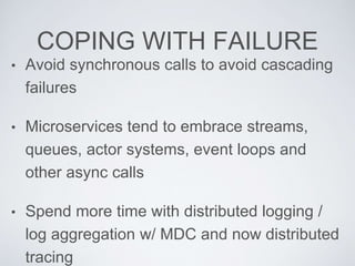 COPING WITH FAILURE
• Avoid synchronous calls to avoid cascading
failures
• Microservices tend to embrace streams,
queues, actor systems, event loops and
other async calls
• Spend more time with distributed logging /
log aggregation w/ MDC and now distributed
tracing
 