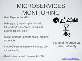 MICROSERVICES
MONITORING
• User Experience KPIs
• Debugging (requests per second,
#threads, #connections, failed auth,
expired tokens, etc.)
• Circuit Breaker (monitor health, restarts,
act/react)
• Cloud Orchestration (monitor load, spin
up instances)
• Health checks and observable KPIs
"doveryai no proveryai"
(trust, but verify)
Microservice Monitoring
 