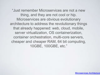 “Just remember Microservices are not a new
thing, and they are not cool or hip.
Microservices are obvious evolutionary
architecture to address the revolutionary things
that already happened: web, cloud, mobile,
server virtualization, OS containerization,
container orchestration, multi-core servers,
cheaper and cheaper RAM, 64 bit computing,
10GBE, 100GBE, etc.”
Microservices Architecture
 