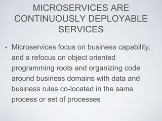 MICROSERVICES ARE
CONTINUOUSLY DEPLOYABLE
SERVICES
• Microservices focus on business capability,
and a refocus on object oriented
programming roots and organizing code
around business domains with data and
business rules co-located in the same
process or set of processes
 