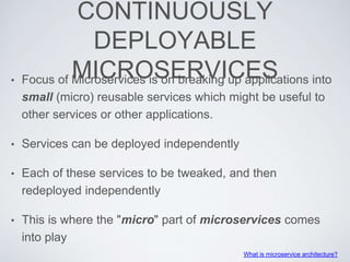 CONTINUOUSLY
DEPLOYABLE
MICROSERVICES• Focus of Microservices is on breaking up applications into
small (micro) reusable services which might be useful to
other services or other applications.
• Services can be deployed independently
• Each of these services to be tweaked, and then
redeployed independently
• This is where the "micro" part of microservices comes
into play
What is microservice architecture?
 