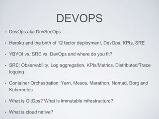 DEVOPS
• DevOps aka DevSecOps
• Heroku and the birth of 12 factor deployment, DevOps, KPIs, SRE
• YBYOI vs. SRE vs. DevOps and where do you fit?
• SRE: Observability, Log aggregation, KPIs/Metrics, Distributed/Trace
logging
• Container Orchestration: Yarn, Mesos, Marathon, Nomad, Borg and
Kubernetes
• What is GitOps? What is immutable infrastructure?
• What is cloud native?
 