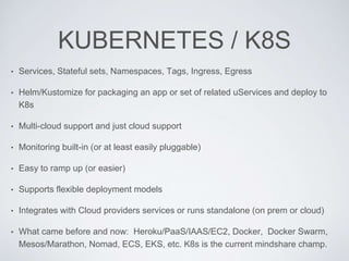 KUBERNETES / K8S
• Services, Stateful sets, Namespaces, Tags, Ingress, Egress
• Helm/Kustomize for packaging an app or set of related uServices and deploy to
K8s
• Multi-cloud support and just cloud support
• Monitoring built-in (or at least easily pluggable)
• Easy to ramp up (or easier)
• Supports flexible deployment models
• Integrates with Cloud providers services or runs standalone (on prem or cloud)
• What came before and now: Heroku/PaaS/IAAS/EC2, Docker, Docker Swarm,
Mesos/Marathon, Nomad, ECS, EKS, etc. K8s is the current mindshare champ.
 
