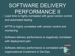 SOFTWARE DELIVERY
PERFORMANCE II
• Lead time is highly correlated with good version control
and automated testing
• MTTR is highly correlated with version control and
monitoring
• Software delivery performance is negatively correlated
with deployment pain
• Software delivery performance is correlated with
organizational investment in DevOps
 