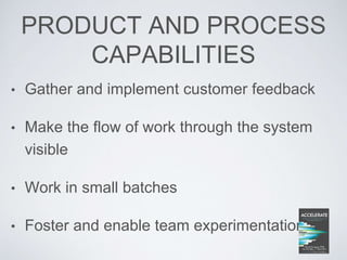 PRODUCT AND PROCESS
CAPABILITIES
• Gather and implement customer feedback
• Make the flow of work through the system
visible
• Work in small batches
• Foster and enable team experimentation
 