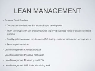 LEAN MANAGEMENT
• Process: Small Batches
• Decompose into features that allow for rapid development
• MVP - prototype with just enough features to proved business value or enable validated
learning
• Quickly gather customer requirements (A/B testing, customer satisfaction surveys, etc.)
• Team experimentation
• Lean Management: Change approval
• Lean Management: Proactive notification
• Lean Management: Monitoring and KPIs
• Lean Management: WIP limits, visualizing work
 